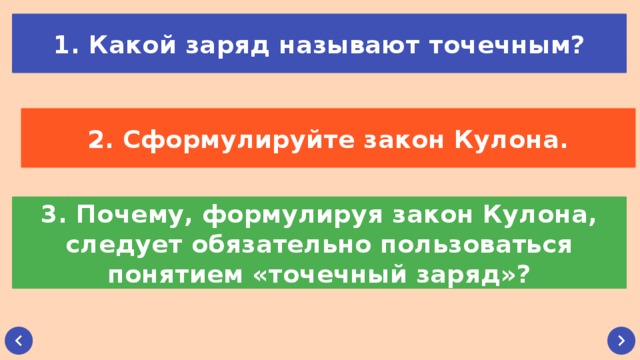 1. Какой заряд называют точечным? 2. Сформулируйте закон Кулона. 3. Почему, формулируя закон Кулона, следует обязательно пользоваться понятием «точечный заряд»?