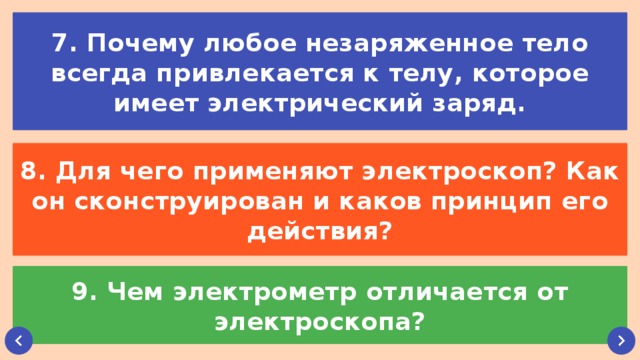 7. Почему любое незаряженное тело всегда привлекается к телу, которое имеет электрический заряд. 8. Для чего применяют электроскоп? Как он сконструирован и каков принцип его действия? 9. Чем электрометр отличается от электроскопа?