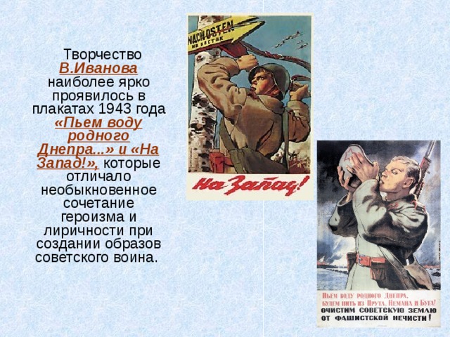  Творчество В.Иванова наиболее ярко проявилось в плакатах 1943 года «Пьем воду родного Днепра...» и «На Запад!», которые отличало необыкновенное сочетание героизма и лиричности при создании образов советского воина. 