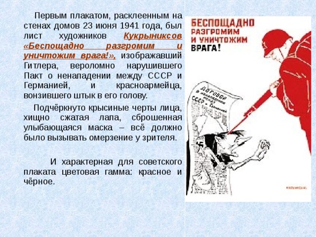  Первым плакатом, расклеенным на стенах домов 23 июня 1941 года, был лист художников Кукрыниксов «Беспощадно разгромим и уничтожим врага!», изображавший Гитлера, вероломно нарушившего Пакт о ненападении между СССР и Германией, и красноармейца, вонзившего штык в его голову.  Подчёркнуто крысиные черты лица, хищно сжатая лапа, сброшенная улыбающаяся маска – всё должно было вызывать омерзение у зрителя.  И характерная для советского плаката цветовая гамма: красное и чёрное. 