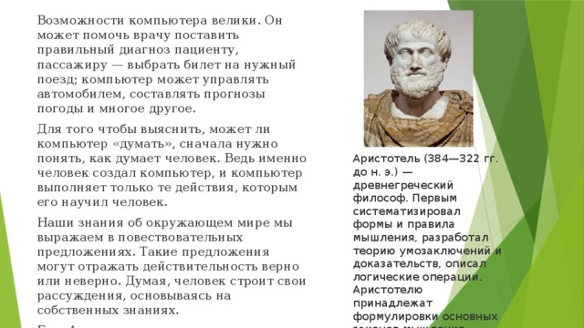 Возможности компьютера велики. Он может помочь врачу поставить правильный диагноз пациенту, пассажиру — выбрать билет на нужный поезд; компьютер может управлять автомобилем, составлять прогнозы погоды и многое другое. Для того чтобы выяснить, может ли компьютер «думать», сначала нужно понять, как думает человек. Ведь именно человек создал компьютер, и компьютер выполняет только те действия, которым его научил человек. Наши знания об окружающем мире мы выражаем в повествовательных предложениях. Такие предложения могут отражать действительность верно или неверно. Думая, человек строит свои рассуждения, основываясь на собственных знаниях. Еще Аристотель заметил, что правильность рассуждений не зависит от содержания, а определяется формой. Аристотель (384—322 гг. до н. э.) — древнегреческий философ. Первым систематизировал формы и правила мышления, разработал теорию умозаключений и доказательств, описал логические операции. Аристотелю принадлежат формулировки основных законов мышления. 