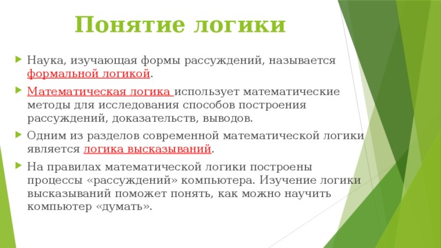 Понятие логики Наука, изучающая формы рассуждений, называется формальной логикой . Математическая логика использует математические методы для исследования способов построения рассуждений, доказательств, выводов. Одним из разделов современной математической логики является логика высказываний . На правилах математической логики построены процессы «рассуждений» компьютера. Изучение логики высказываний поможет понять, как можно научить компьютер «думать». 