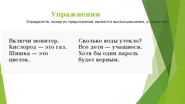 Упражнения Определите, какие из предложений являются высказываниями, а какие нет.   Включи монитор. Сколько воды утекло? Кислород — это газ. Шишка — это цветок. Все дети — учащиеся. Хотя бы один пароль будет верным. 