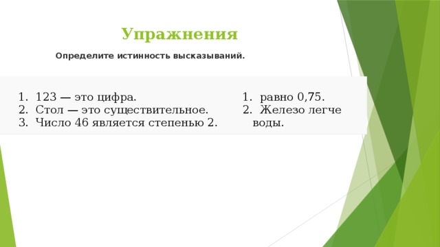 Определите истинность высказываний.   Упражнения  123 — это цифра.  Стол — это существительное.  Число 46 является степенью 2.  123 — это цифра.  Стол — это существительное.  Число 46 является степенью 2.  равно 0,75.  Железо легче воды.  равно 0,75.  Железо легче воды. 