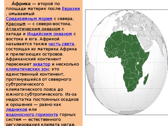  А́фрика  — второй по площади материк после  Евразии , омываемый  Средиземным морем  с севера,  Красным  — с северо-востока,  Атлантическим океаном  с запада и  Индийским океаном  с востока и юга. Африкой называется также  часть света , состоящая из материка Африка и прилегающих островов. Африканский континент пересекает  экватор  и несколько  климатических зон ; это единственный континент, протянувшийся от северного субтропического климатического пояса до южного субтропического. Из-за недостатка постоянных осадков и орошения — равно как  ледников  или  водоносного горизонта  горных систем — естественного регулирования климата нигде, кроме побережий, практически не наблюдается. 