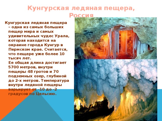Кунгурская ледяная пещера, Россия Кунгурская ледяная пещера – одна из самых больших пещер мира и самых удивительных чудес Урала, которая находится на окраине города Кунгур в Пермском крае. Считается, что пещере уже более 10 тысяч лет.  Ее общая длина достигает 5700 метров, внутри пещеры 48 гротов и 70 подземных озер, глубиной до 2-х метров. Температура внутри ледяной пещеры варьирует от -10 до -2 градусов по Цельсию.  
