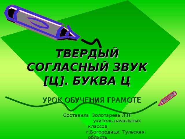 ТВЕРДЫЙ СОГЛАСНЫЙ ЗВУК [ Ц ] . БУКВА Ц УРОК ОБУЧЕНИЯ ГРАМОТЕ Составила Золотарева Л.Н.  учитель начальных классов  г.Богородицк, Тульская область 