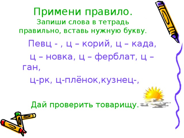 Примени правило.  Запиши слова в тетрадь правильно, вставь нужную букву.  Певц - , ц – корий, ц – када,  ц – новка, ц – ферблат, ц – ган,  ц-рк, ц-плёнок,кузнец-,  Дай проверить товарищу. 