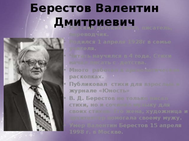 Берестов Валентин Дмитриевич Русский детский поэт, писатель, переводчик. Родился 1 апреля 1928г в семье учителя. Читать научился в 4 года. Стихи начал писать с детства. Много работал в археологических раскопках. Публиковал стихи для взрослых в журнале «Юность» В. Д. Берестов не только писал стихи, но и сочинял музыку для своих стихов. Его жена, художница и архитектор помогала своему мужу. Умер Валентин Берестов 15 апреля 1998 г. в Москве.  