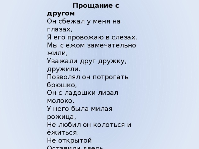  Прощание с другом  Он сбежал у меня на глазах,  Я его провожаю в слезах.  Мы с ежом замечательно жили,  Уважали друг дружку, дружили.  Позволял он потрогать брюшко,  Он с ладошки лизал молоко.  У него была милая рожица,  Не любил он колоться и ёжиться.  Не открытой  Оставили дверь,  И, сердитый,  Бежит он теперь,  Как чужой, и шипит он, и колется.  Проводил я его до околицы.  И в колючей траве он исчез,  И, свободный, отправился в лес. 