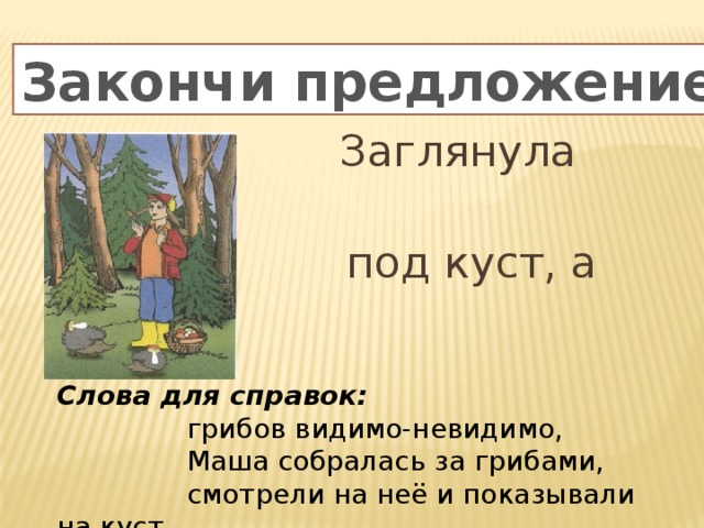 Закончи предложение  Заглянула Маша  под куст, а там….. Слова для справок:   грибов видимо-невидимо,  Маша собралась за грибами,  смотрели на неё и показывали на куст 