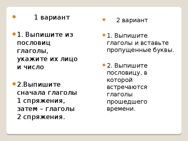  1 вариант 1. Выпишите из пословиц глаголы, укажите их лицо и число 2.Выпишите сначала глаголы 1 спряжения, затем – глаголы 2 спряжения.  2 вариант 1. Выпишите глаголы и вставьте пропущенные буквы. 2. Выпишите пословицу, в которой встречаются глаголы прошедшего времени.       