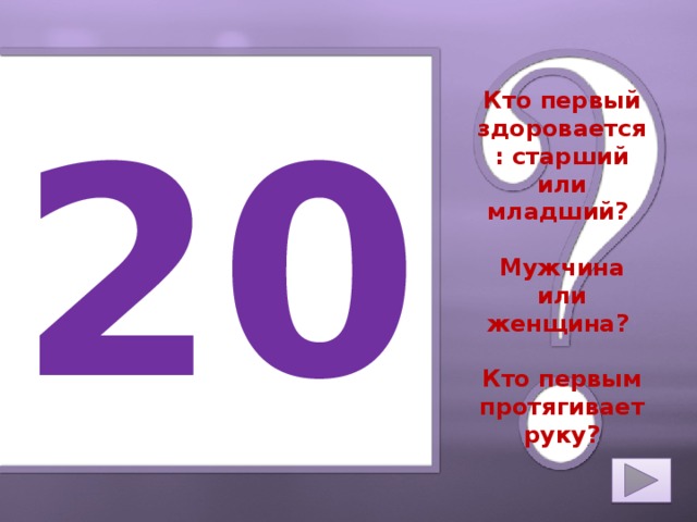 20 Кто первый здоровается: старший или младший?   Мужчина или женщина?   Кто первым протягивает руку?