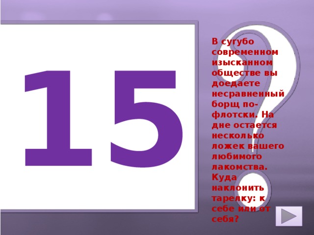 15 В сугубо современном изысканном обществе вы доедаете несравненный борщ по-флотски. На дне остается несколько ложек вашего любимого лакомства. Куда наклонить тарелку: к себе или от себя?