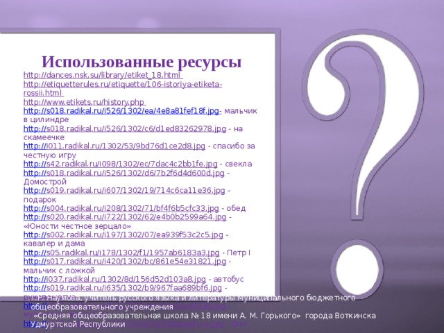 Использованные ресурсы http://dances.nsk.su/library/etiket_18.html http://etiquetterules.ru/etiquette/106-istoriya-etiketa-rossii.html http://www.etikets.ru/history.php http :// s018.radikal.ru/i526/1302/ea/4e8a81fef18f.jpg -  мальчик в цилиндре http:// s018.radikal.ru/i526/1302/c6/d1ed83262978.jpg  - на скамеечке http:// i011.radikal.ru/1302/53/9bd76d1ce2d8.jpg  - спасибо за честную игру http:// s42.radikal.ru/i098/1302/ec/7dac4c2bb1fe.jpg  - свекла http:// s018.radikal.ru/i526/1302/d6/7b2f6d4d600d.jpg  - Домострой http:// s019.radikal.ru/i607/1302/19/714c6ca11e36.jpg  - подарок http:// s004.radikal.ru/i208/1302/71/bf4f6b5cfc33.jpg  - обед http:// s020.radikal.ru/i722/1302/62/e4b0b2599a64.jpg  - «Юности честное зерцало» http:// s002.radikal.ru/i197/1302/07/ea939f53c2c5.jpg  - кавалер и дама http:// s05.radikal.ru/i178/1302/f1/1957ab6183a3.jpg  - Петр I http:// s017.radikal.ru/i420/1302/bc/861e54e31821.jpg  - мальчик с ложкой http:// i037.radikal.ru/1302/8d/156d52d103a8.jpg  - автобус http:// s019.radikal.ru/i635/1302/b9/967faa689bf6.jpg  - рукопожатие http:// s017.radikal.ru/i443/1302/e9/25ae0eca5936.jpg  - мужчина и женщина http:// s017.radikal.ru/i426/1302/d7/d28dabaef1ce.jpg  - фон  Т.Р. Наумова, учитель русского языка и литературы Муниципального бюджетного общеобразовательного учреждения  «Средняя общеобразовательная школа № 18 имени А. М. Горького» города Воткинска Удмуртской Республики  