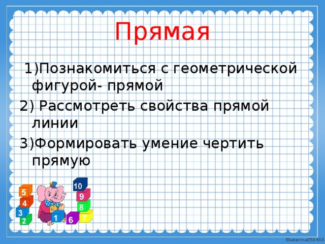 Прямая  1)Познакомиться с геометрической фигурой- прямой 2) Рассмотреть свойства прямой линии 3)Формировать умение чертить прямую 