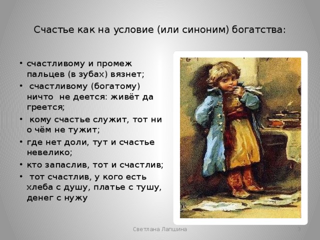  Счастье как на условие (или синоним) богатства:   счастливому и промеж пальцев (в зубах) вязнет;  счастливому (богатому) ничто не деется: живёт да греется;  кому счастье служит, тот ни о чём не тужит; где нет доли, тут и счастье невелико; кто запаслив, тот и счастлив;  тот счастлив, у кого есть хлеба с душу, платье с тушу, денег с нужу  Светлана Лапшина 