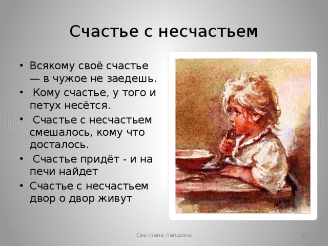 Счастье с несчастьем Всякому своё счастье — в чужое не заедешь.  Кому счастье, у того и петух несётся.  Счастье с несчастьем смешалось, кому что досталось.  Счастье придёт - и на печи найдет Счастье с несчастьем двор о двор живут Светлана Лапшина  