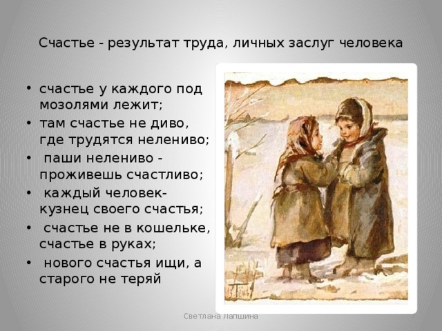  Счастье - результат труда, личных заслуг человека   счастье у каждого под мозолями лежит; там счастье не диво, где трудятся нелениво;  паши нелениво - проживешь счастливо;  каждый человек- кузнец своего счастья;  счастье не в кошельке, счастье в руках;  нового счастья ищи, а старого не теряй Светлана Лапшина  