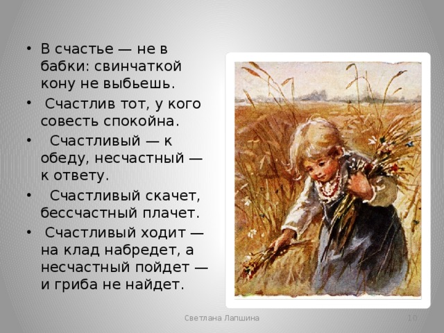 В счастье — не в бабки: свинчаткой кону не выбьешь.  Счастлив тот, у кого совесть спокойна.  Счастливый — к обеду, несчастный — к ответу.  Счастливый скачет, бессчастный плачет.  Счастливый ходит — на клад набредет, а несчастный пойдет — и гриба не найдет. Светлана Лапшина  