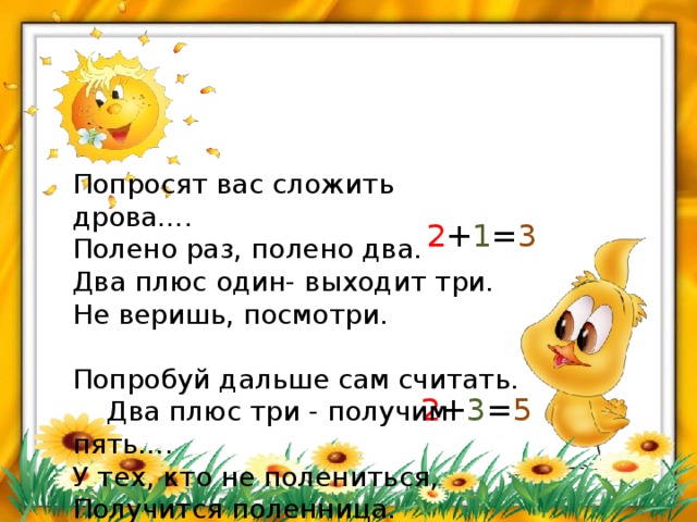 Попросят вас сложить дрова….  Полено раз, полено два.  Два плюс один- выходит три.  Не веришь, посмотри.   Попробуй дальше сам считать.  Два плюс три - получим пять….  У тех, кто не полениться,  Получится поленница.   2 + 1 = 3 2 + 3 = 5 