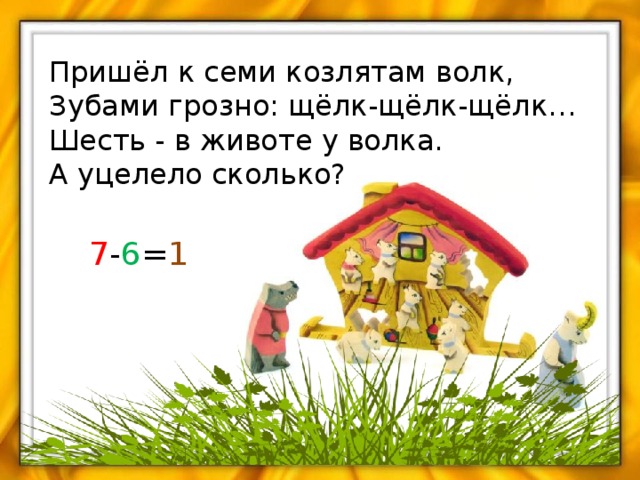 Пришёл к семи козлятам волк, Зубами грозно: щёлк-щёлк-щёлк… Шесть - в животе у волка. А уцелело сколько? 7 - 6 = 1 