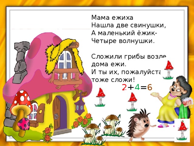 Мама ежиха  Нашла две свинушки,  А маленький ёжик-  Четыре волнушки.   Сложили грибы возле дома ежи.  И ты их, пожалуйста , тоже сложи! 2 + 4 = 6 