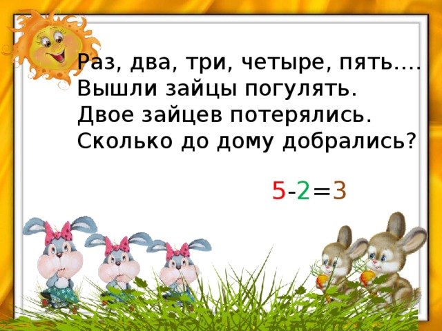 Раз, два, три, четыре, пять…. Вышли зайцы погулять. Двое зайцев потерялись. Сколько до дому добрались? 5 - 2 = 3 
