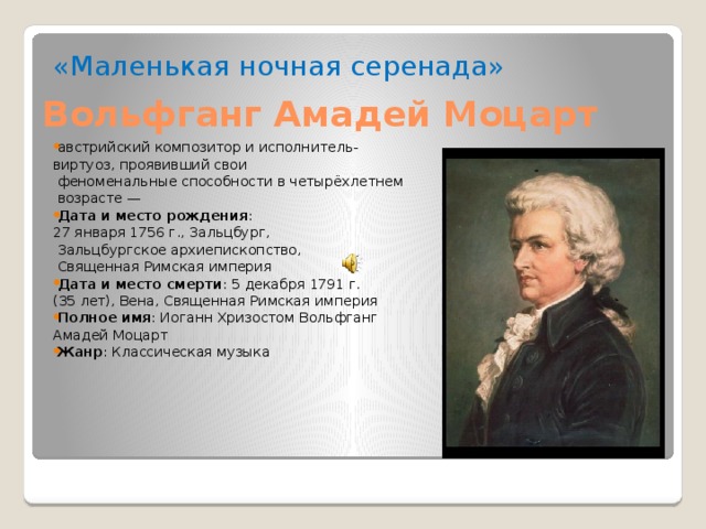 Вольфганг Амадей Моцарт «Маленькая ночная серенада» австрийский композитор и исполнитель- виртуоз, проявивший свои  феноменальные способности в четырёхлетнем  возрасте — Дата и место рождения :  27 января 1756 г., Зальцбург,  Зальцбургское архиепископство,  Священная Римская империя Дата и место смерти : 5 декабря 1791 г. (35 лет), Вена, Священная Римская империя Полное имя : Иоганн Хризостом Вольфганг Амадей Моцарт Жанр : Классическая музыка 