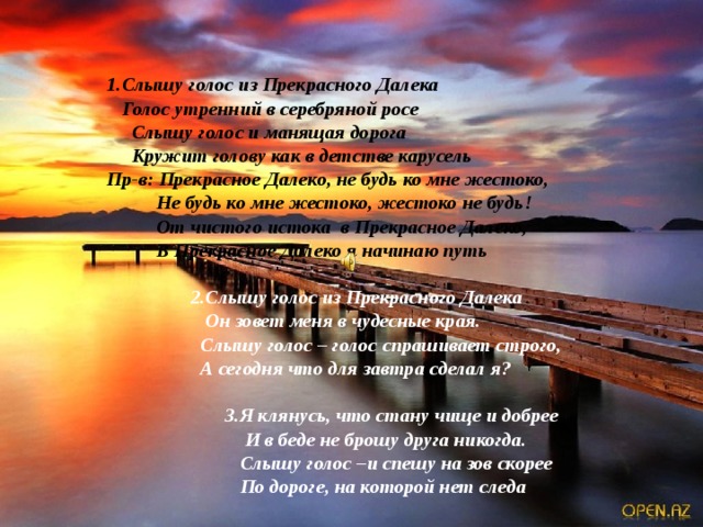   1.Слышу голос из Прекрасного Далека    Голос утренний в серебряной росе    Слышу голос и манящая дорога     Кружит голову как в детстве карусель             Пр-в: Прекрасное Далеко, не будь ко мне жестоко,                      Не будь ко мне жестоко, жестоко не будь!                      От чистого истока  в Прекрасное Далеко,                      В Прекрасное Далеко я начинаю путь   2.Слышу голос из Прекрасного Далека    Он зовет меня в чудесные края.    Слышу голос – голос спрашивает строго,    А сегодня что для завтра сделал я?                                     3.Я клянусь, что стану чище и добрее                                         И в беде не брошу друга никогда.                                       Слышу голос –и спешу на зов скорее                                       По дороге, на которой нет следа 