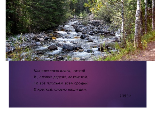 Как ключевая влага, чистой И , словно дерево, ветвистой, На всё похожей, всем сродни. И краткой, словно наши дни . 1981 г 