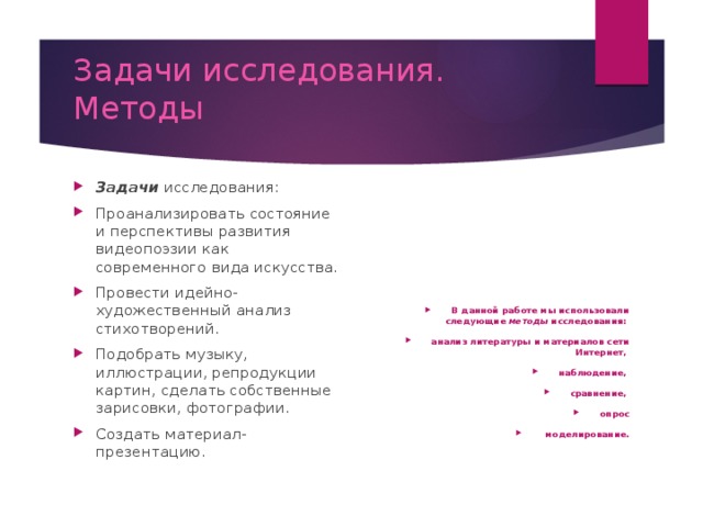 Задачи исследования. Методы  Задачи исследования: Проанализировать состояние и перспективы развития видеопоэзии как современного вида искусства. Провести идейно-художественный анализ стихотворений. Подобрать музыку, иллюстрации, репродукции картин, сделать собственные зарисовки, фотографии. Создать материал-презентацию. В данной работе мы использовали следующие методы исследования: анализ литературы и материалов сети Интернет, наблюдение, сравнение, опрос  моделирование.   