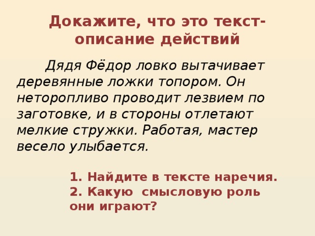 Докажите, что это текст-описание действий  Дядя Фёдор ловко вытачивает деревянные ложки топором. Он неторопливо проводит лезвием по заготовке, и в стороны отлетают мелкие стружки. Работая, мастер весело улыбается. 1. Найдите в тексте наречия.  2. Какую смысловую роль они играют?   