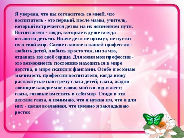 Я уверена, что вы согласитесь со мной, что воспитатель - это первый, после мамы, учитель, который встречается детям на их жизненном пути. Воспитатели - люди, которые в душе всегда остаются детьми. Иначе дети не примут, не пустят их в свой мир. Самое главное в нашей профессии - любить детей, любить просто так, ни за что, отдавать им своё сердце. Для меня моя профессия - это возможность постоянно находиться в мире детства, в мире сказки и фантазии. Особо я осознаю значимость профессии воспитателя, когда вижу распахнутые навстречу глаза детей; глаза, жадно ловящие каждое моё слово, мой взгляд и жест; глаза, готовые вместить в себя мир. Глядя в эти детские глаза, я понимаю, что я нужна им, что я для них - целая вселенная, что именно я закладываю росток 