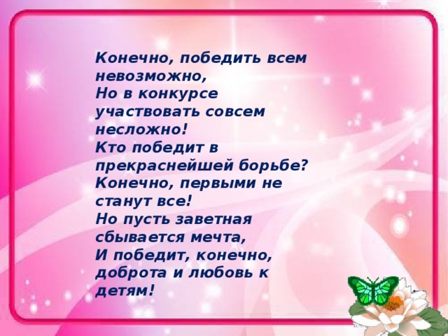 Конечно, победить всем невозможно,  Но в конкурсе участвовать совсем несложно!  Кто победит в прекраснейшей борьбе?  Конечно, первыми не станут все!  Но пусть заветная сбывается мечта,  И победит, конечно, доброта и любовь к детям! 