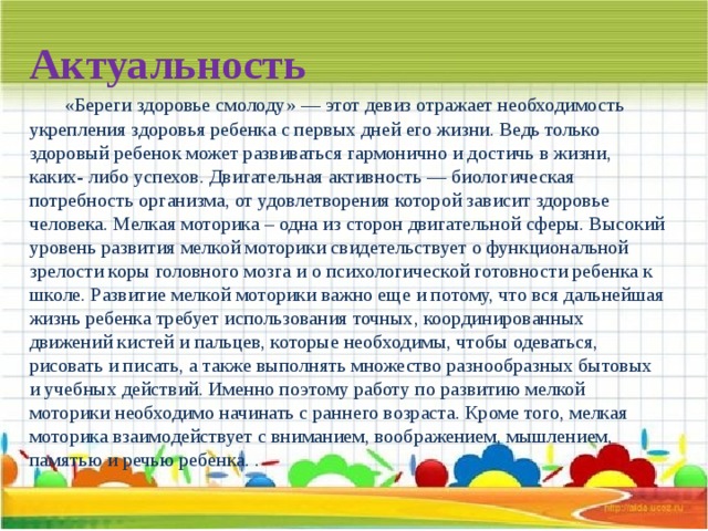   Актуальность   «Береги здоровье смолоду» — этот девиз отражает необходимость укрепления здоровья ребенка с первых дней его жизни. Ведь только здоровый ребенок может развиваться гармонично и достичь в жизни, каких- либо успехов. Двигательная активность — биологическая потребность организма, от удовлетворения которой зависит здоровье человека. Мелкая моторика – одна из сторон двигательной сферы. Высокий уровень развития мелкой моторики свидетельствует о функциональной зрелости коры головного мозга и о психологической готовности ребенка к школе. Развитие мелкой моторики важно еще и потому, что вся дальнейшая жизнь ребенка требует использования точных, координированных движений кистей и пальцев, которые необходимы, чтобы одеваться, рисовать и писать, а также выполнять множество разнообразных бытовых и учебных действий. Именно поэтому работу по развитию мелкой моторики  необходимо начинать с раннего возраста. Кроме того, мелкая моторика взаимодействует с вниманием, воображением, мышлением, памятью и речью ребенка. .   