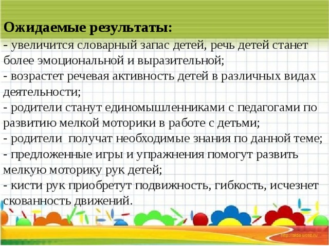Ожидаемые результаты:  - увеличится словарный запас детей, речь детей станет более эмоциональной и выразительной;  - возрастет речевая активность детей в различных видах деятельности;  - родители станут единомышленниками с педагогами по развитию мелкой моторики в работе с детьми;  - родители  получат необходимые знания по данной теме;  - предложенные игры и упражнения помогут развить мелкую моторику рук детей;  - кисти рук приобретут подвижность, гибкость, исчезнет скованность движений.   