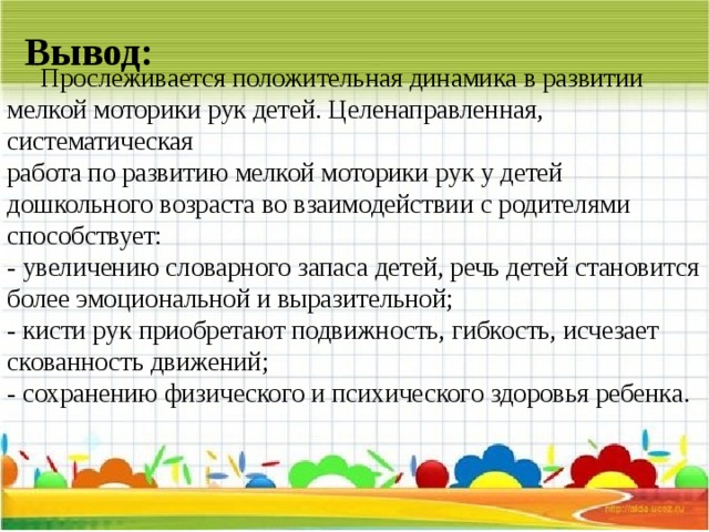 Вывод:  Прослеживается положительная динамика в развитии мелкой моторики рук детей. Целенаправленная, систематическая  работа по развитию мелкой моторики рук у детей дошкольного возраста во взаимодействии с родителями способствует:  - увеличению словарного запаса детей, речь детей становится более эмоциональной и выразительной;  - кисти рук приобретают подвижность, гибкость, исчезает скованность движений;  - сохранению физического и психического здоровья ребенка.    