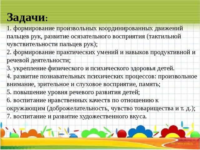 Задачи :  1. формирование произвольных координированных движений пальцев рук, развитие осязательного восприятия (тактильной чувствительности пальцев рук);  2. формирование практических умений и навыков продуктивной и речевой деятельности;  3. укрепление физического и психического здоровья детей.  4. развитие познавательных психических процессов: произвольное внимание, зрительное и слуховое восприятие, память;  5. повышение уровня речевого развития детей;  6. воспитание нравственных качеств по отношению к окружающим (доброжелательность, чувство товарищества и т. д.);  7. воспитание и развитие художественного вкуса. 