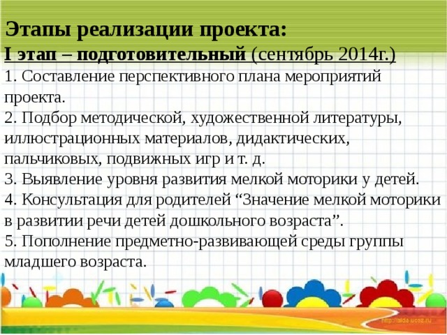 Этапы реализации проекта:  I этап – подготовительный (сентябрь 2014г.)  1. Составление перспективного плана мероприятий проекта.  2. Подбор методической, художественной литературы, иллюстрационных материалов, дидактических, пальчиковых, подвижных игр и т. д.  3. Выявление уровня развития мелкой моторики у детей.  4. Консультация для родителей “Значение мелкой моторики в развитии речи детей дошкольного возраста”.  5. Пополнение предметно-развивающей среды группы младшего возраста.   