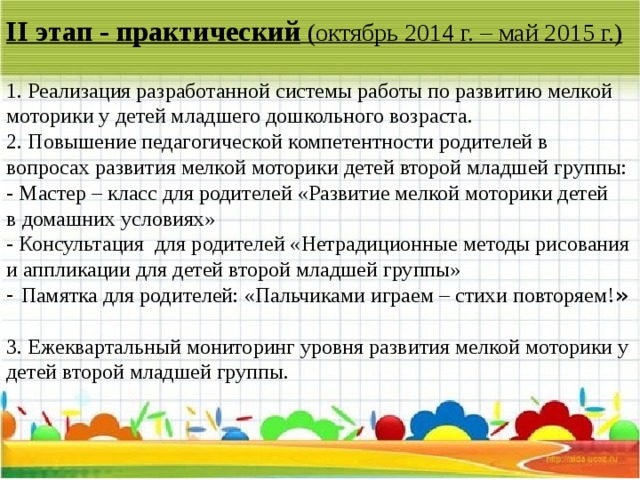 II этап - практический   (октябрь 2014 г. – май 2015 г.)   1. Реализация разработанной системы работы по развитию мелкой моторики у детей младшего дошкольного возраста.   2. Повышение педагогической компетентности родителей в вопросах развития мелкой моторики детей второй младшей группы:  - Мастер – класс для родителей «Развитие мелкой моторики детей  в домашних условиях»  - Консультация для родителей «Нетрадиционные методы рисования и аппликации для детей второй младшей группы»  - Памятка для родителей: «Пальчиками играем – стихи повторяем! »  3. Ежеквартальный мониторинг уровня развития мелкой моторики у детей второй младшей группы.    