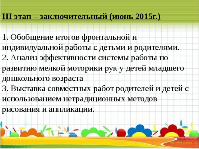 III этап – заключительный (июнь 2015г.)   1. Обобщение итогов фронтальной и индивидуальной работы с детьми и родителями.  2. Анализ эффективности системы работы по развитию мелкой моторики рук у детей младшего дошкольного возраста   3. Выставка совместных работ родителей и детей с использованием нетрадиционных методов рисования и аппликации.   