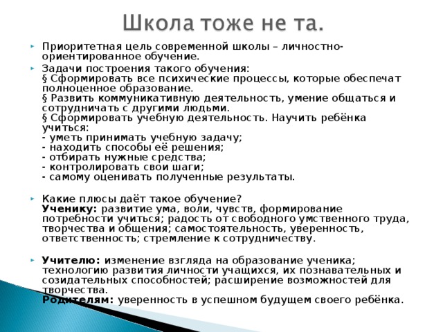 Приоритетная цель современной школы – личностно-ориентированное обучение. Задачи построения такого обучения:  § Сформировать все психические процессы, которые обеспечат полноценное образование.  § Развить коммуникативную деятельность, умение общаться и сотрудничать с другими людьми.  § Сформировать учебную деятельность. Научить ребёнка учиться:  - уметь принимать учебную задачу;  - находить способы её решения;  - отбирать нужные средства;  - контролировать свои шаги;  - самому оценивать полученные результаты.   Какие плюсы даёт такое обучение?  Ученику:  развитие ума, воли, чувств, формирование потребности учиться; радость от свободного умственного труда, творчества и общения; самостоятельность, уверенность, ответственность; стремление к сотрудничеству.   Учителю:  изменение взгляда на образование ученика; технологию развития личности учащихся, их познавательных и созидательных способностей; расширение возможностей для творчества.  Родителям: уверенность в успешном будущем своего ребёнка.