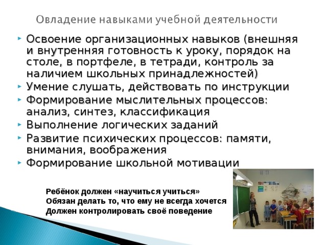 Освоение организационных навыков (внешняя и внутренняя готовность к уроку, порядок на столе, в портфеле, в тетради, контроль за наличием школьных принадлежностей) Умение слушать, действовать по инструкции Формирование мыслительных процессов: анализ, синтез, классификация Выполнение логических заданий Развитие психических процессов: памяти, внимания, воображения Формирование школьной мотивации
