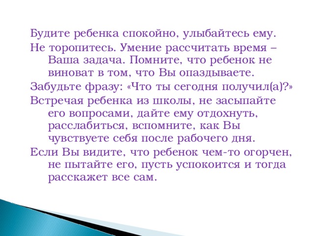 Будите ребенка спокойно, улыбайтесь ему. Не торопитесь. Умение рассчитать время – Ваша задача. Помните, что ребенок не виноват в том, что Вы опаздываете. Забудьте фразу: «Что ты сегодня получил(а)?» Встречая ребенка из школы, не засыпайте его вопросами, дайте ему отдохнуть, расслабиться, вспомните, как Вы чувствуете себя после рабочего дня. Если Вы видите, что ребенок чем-то огорчен, не пытайте его, пусть успокоится и тогда расскажет все сам.