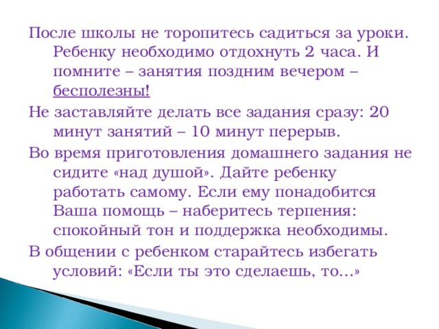 После школы не торопитесь садиться за уроки. Ребенку необходимо отдохнуть 2 часа. И помните – занятия поздним вечером – бесполезны! Не заставляйте делать все задания сразу: 20 минут занятий – 10 минут перерыв. Во время приготовления домашнего задания не сидите «над душой». Дайте ребенку работать самому. Если ему понадобится Ваша помощь – наберитесь терпения: спокойный тон и поддержка необходимы. В общении с ребенком старайтесь избегать условий: «Если ты это сделаешь, то…»