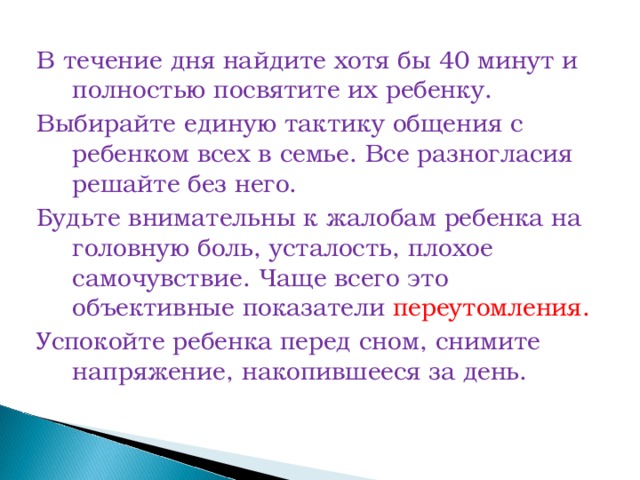 В течение дня найдите хотя бы 40 минут и полностью посвятите их ребенку. Выбирайте единую тактику общения с ребенком всех в семье. Все разногласия решайте без него. Будьте внимательны к жалобам ребенка на головную боль, усталость, плохое самочувствие. Чаще всего это объективные показатели переутомления. Успокойте ребенка перед сном, снимите напряжение, накопившееся за день.