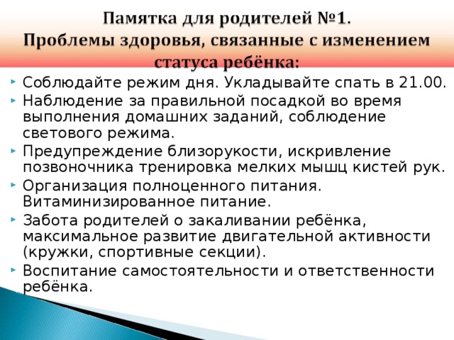 Соблюдайте режим дня. Укладывайте спать в 21.00. Наблюдение за правильной посадкой во время выполнения домашних заданий, соблюдение светового режима. Предупреждение близорукости, искривление позвоночника тренировка мелких мышц кистей рук. Организация полноценного питания. Витаминизированное питание. Забота родителей о закаливании ребёнка, максимальное развитие двигательной активности (кружки, спортивные секции). Воспитание самостоятельности и ответственности ребёнка.