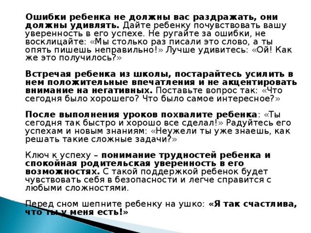 Ошибки ребенка не должны вас раздражать, они должны удивлять. Дайте ребенку почувствовать вашу уверенность в его успехе. Не ругайте за ошибки, не восклицайте: «Мы столько раз писали это слово, а ты опять пишешь неправильно!» Лучше удивитесь: «Ой! Как же это получилось?»    Встречая ребенка из школы, постарайтесь усилить в нем положительные впечатления и не акцентировать внимание на негативных.  Поставьте вопрос так: «Что сегодня было хорошего? Что было самое интересное?»   После выполнения уроков похвалите ребенка : «Ты сегодня так быстро и хорошо все сделал!» Радуйтесь его успехам и новым знаниям: «Неужели ты уже знаешь, как решать такие сложные задачи?»   Ключ к успеху –  понимание трудностей ребенка и спокойная родительская уверенность в его возможностях.  С такой поддержкой ребенок будет чувствовать себя в безопасности и легче справится с любыми сложностями.   Перед сном шепните ребенку на ушко:  «Я так счастлива, что ты у меня есть!»