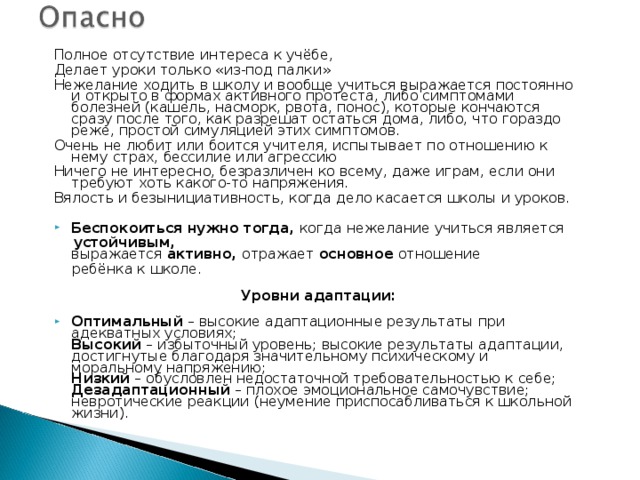 Полное отсутствие интереса к учёбе, Делает уроки только «из-под палки» Нежелание ходить в школу и вообще учиться выражается постоянно и открыто в формах активного протеста, либо симптомами болезней (кашель, насморк, рвота, понос), которые кончаются сразу после того, как разрешат остаться дома, либо, что гораздо реже, простой симуляцией этих симптомов. Очень не любит или боится учителя, испытывает по отношению к нему страх, бессилие или агрессию Ничего не интересно, безразличен ко всему, даже играм, если они требуют хоть какого-то напряжения. Вялость и безынициативность, когда дело касается школы и уроков.  Беспокоиться нужно тогда,  когда нежелание учиться является   устойчивым, выражается  активно,  отражает  основное  отношение  ребёнка к школе.   Уровни адаптации: